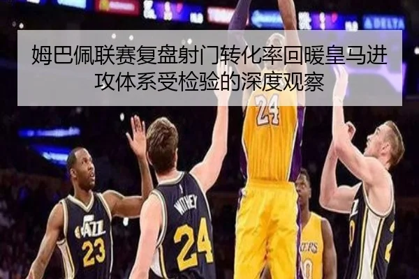 姆巴佩联赛复盘射门转化率回暖皇马进攻体系受检验的深度观察